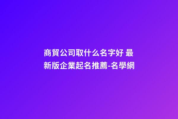 商貿公司取什么名字好 最新版企業起名推薦-名學網